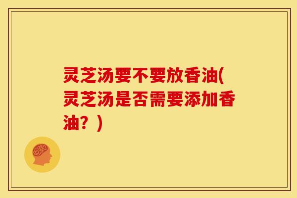 灵芝汤要不要放香油(灵芝汤是否需要添加香油?)