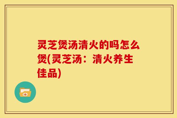灵芝煲汤清火的吗怎么煲(灵芝汤:清火养生佳品)