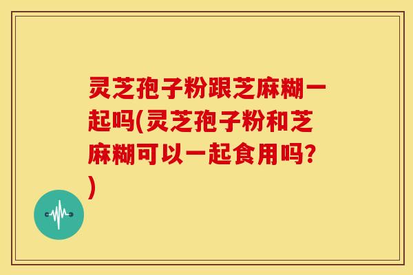 灵芝孢子粉跟芝麻糊一起吗(灵芝孢子粉和芝麻糊可以一起食用吗?)