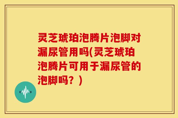 灵芝琥珀泡腾片泡脚对漏尿管用吗(灵芝琥珀泡腾片可用于漏尿管的泡脚吗？)