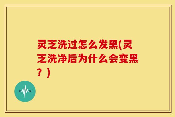 灵芝洗过怎么发黑(灵芝洗净后为什么会变黑?)