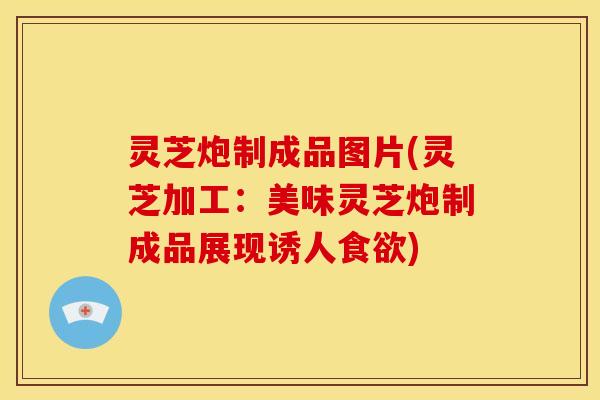 灵芝炮制成品图片(灵芝加工：美味灵芝炮制成品展现诱人食欲)