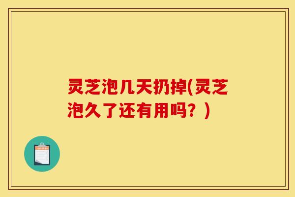 灵芝泡几天扔掉(灵芝泡久了还有用吗?)