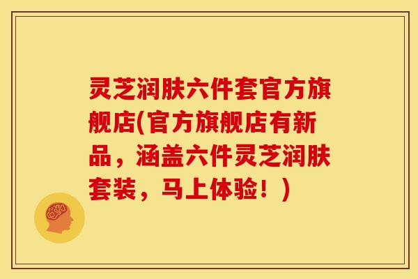 灵芝润肤六件套官方旗舰店(官方旗舰店有新品，涵盖六件灵芝润肤套装，马上体验！)
