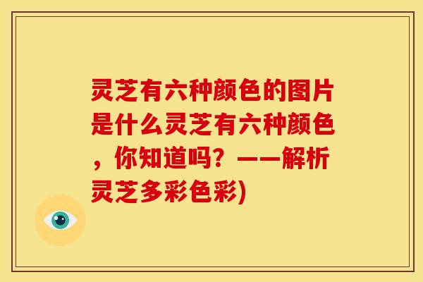 灵芝有六种颜色的图片是什么灵芝有六种颜色,你知道吗?——解析灵芝多彩色彩)