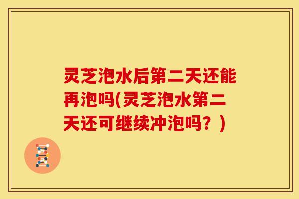 灵芝泡水后第二天还能再泡吗(灵芝泡水第二天还可继续冲泡吗？)