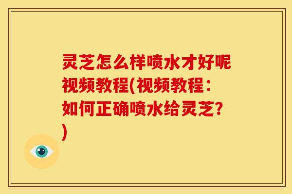 灵芝怎么样喷水才好呢视频教程(视频教程:如何正确喷水给灵芝?)