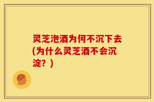 灵芝泡酒为何不沉下去(为什么灵芝酒不会沉淀?)
