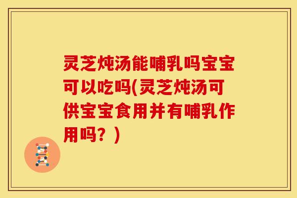 灵芝炖汤能哺乳吗宝宝可以吃吗(灵芝炖汤可供宝宝食用并有哺乳作用吗?)