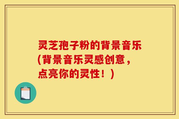灵芝孢子粉的背景音乐(背景音乐灵感创意,点亮你的灵性!)
