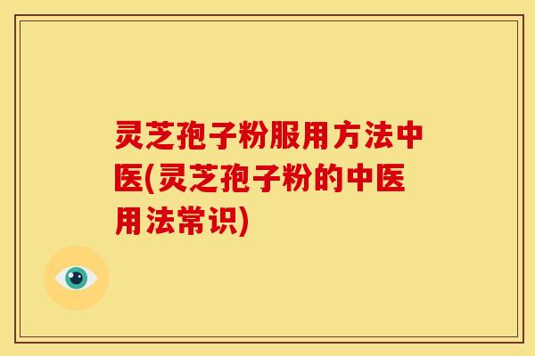 灵芝孢子粉服用方法中医(灵芝孢子粉的中医用法常识)