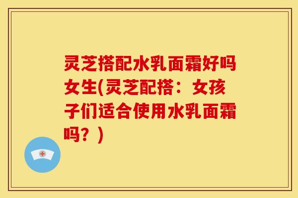 灵芝搭配水乳面霜好吗女生(灵芝配搭：女孩子们适合使用水乳面霜吗？)
