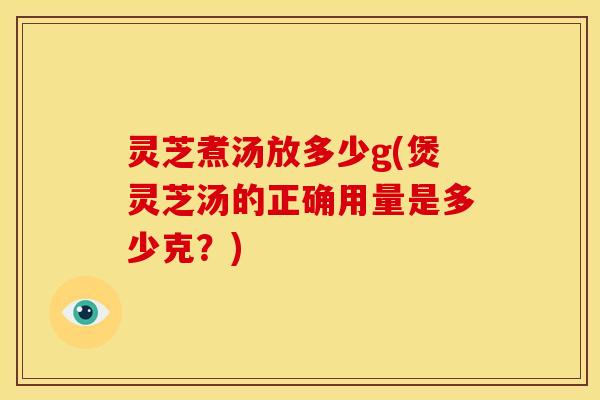 灵芝煮汤放多少g(煲灵芝汤的正确用量是多少克?)