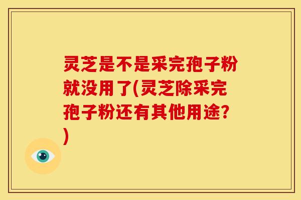 灵芝是不是采完孢子粉就没用了(灵芝除采完孢子粉还有其他用途？)