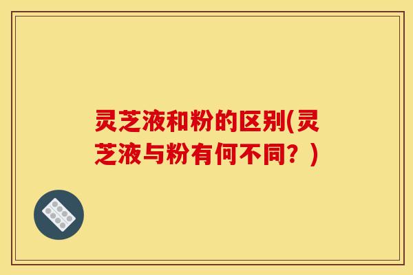 灵芝液和粉的区别(灵芝液与粉有何不同?)