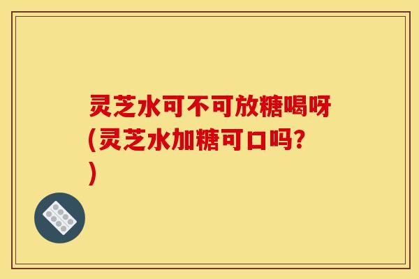 灵芝水可不可放糖喝呀(灵芝水加糖可口吗？)