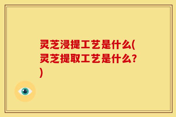 灵芝浸提工艺是什么(灵芝提取工艺是什么?)