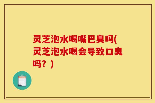 灵芝泡水喝嘴巴臭吗(灵芝泡水喝会导致口臭吗?)