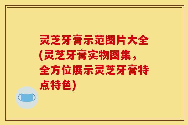 灵芝牙膏示范图片大全(灵芝牙膏实物图集,全方位展示灵芝牙膏特点特色)