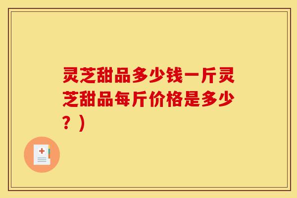 灵芝甜品多少钱一斤灵芝甜品每斤价格是多少？)