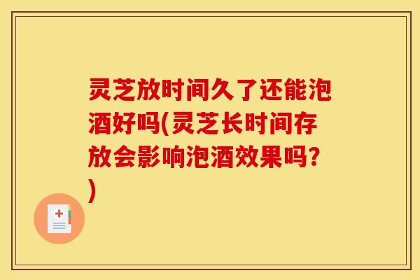 灵芝放时间久了还能泡酒好吗(灵芝长时间存放会影响泡酒效果吗?)