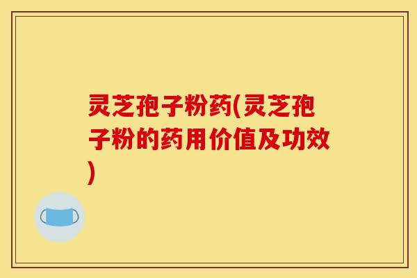 灵芝孢子粉药(灵芝孢子粉的药用价值及功效)