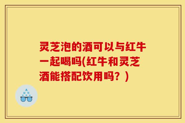 灵芝泡的酒可以与红牛一起喝吗(红牛和灵芝酒能搭配饮用吗?)