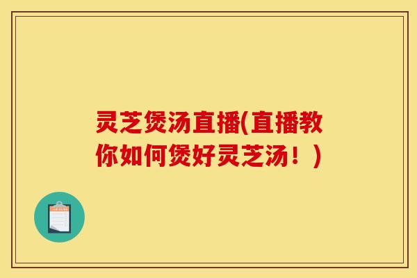 灵芝煲汤直播(直播教你如何煲好灵芝汤!)