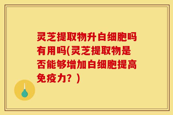 灵芝提取物升白细胞吗有用吗(灵芝提取物是否能够增加白细胞提高免疫力?)