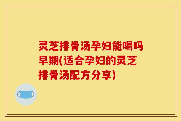 灵芝排骨汤孕妇能喝吗早期(适合孕妇的灵芝排骨汤配方分享)