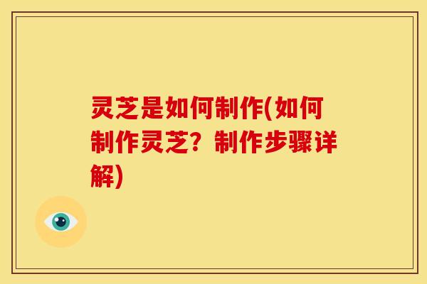 灵芝是如何制作(如何制作灵芝?制作步骤详解)