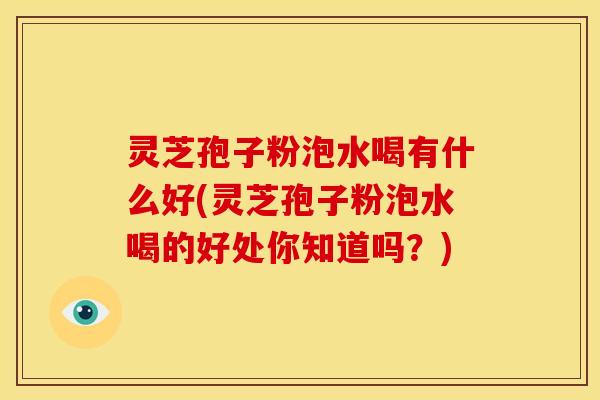 灵芝孢子粉泡水喝有什么好(灵芝孢子粉泡水喝的好处你知道吗?)