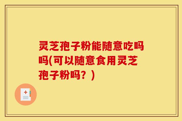 灵芝孢子粉能随意吃吗吗(可以随意食用灵芝孢子粉吗?)