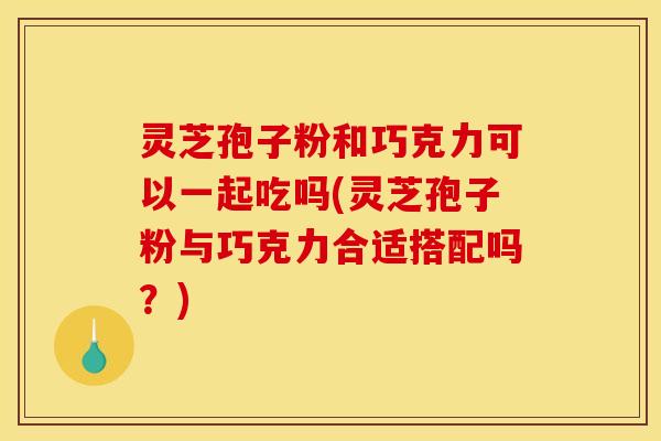 灵芝孢子粉和巧克力可以一起吃吗(灵芝孢子粉与巧克力合适搭配吗？)
