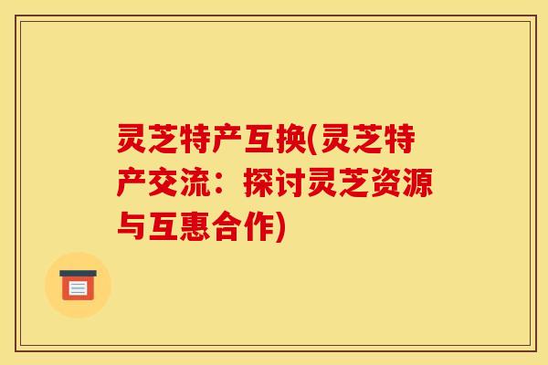 灵芝特产互换(灵芝特产交流:探讨灵芝资源与互惠合作)
