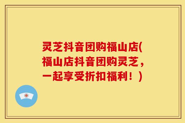 灵芝抖音团购福山店(福山店抖音团购灵芝,一起享受折扣福利!)