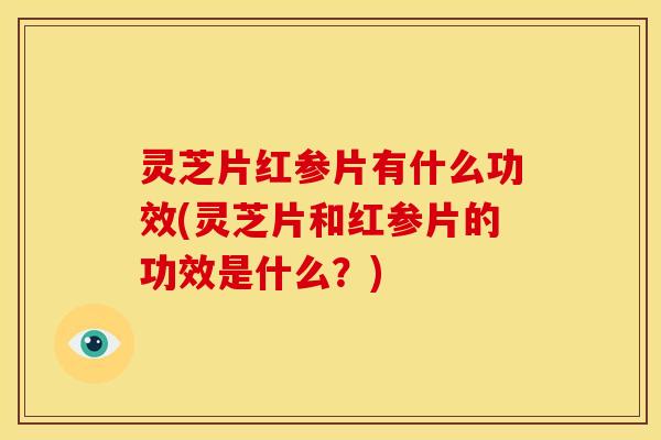 灵芝片红参片有什么功效(灵芝片和红参片的功效是什么?)