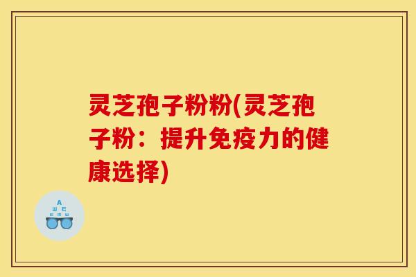 灵芝孢子粉粉(灵芝孢子粉:提升免疫力的健康选择)