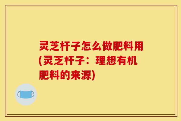 灵芝杆子怎么做肥料用(灵芝杆子：理想有机肥料的来源)