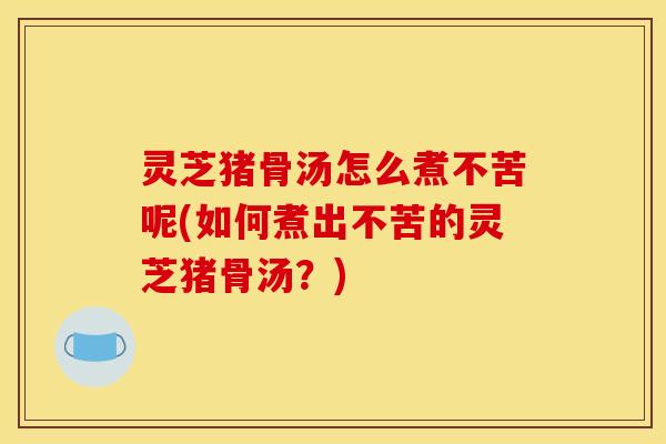 灵芝猪骨汤怎么煮不苦呢(如何煮出不苦的灵芝猪骨汤?)