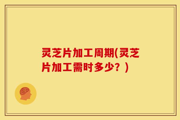 灵芝片加工周期(灵芝片加工需时多少?)