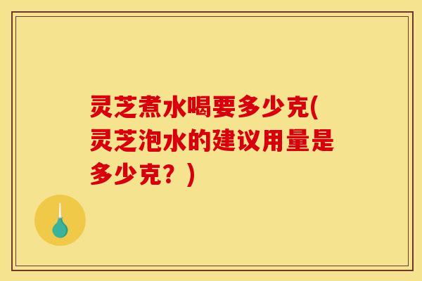 灵芝煮水喝要多少克(灵芝泡水的建议用量是多少克?)