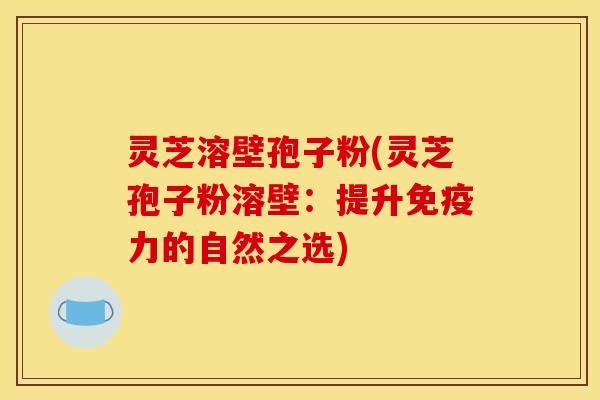 灵芝溶壁孢子粉(灵芝孢子粉溶壁:提升免疫力的自然之选)