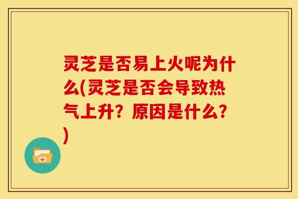 灵芝是否易上火呢为什么(灵芝是否会导致热气上升?原因是什么?)