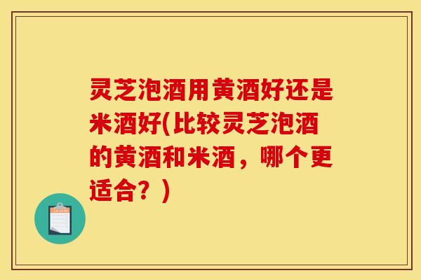 灵芝泡酒用黄酒好还是米酒好(比较灵芝泡酒的黄酒和米酒,哪个更适合?)