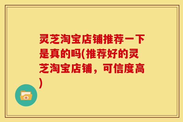 灵芝淘宝店铺推荐一下是真的吗(推荐好的灵芝淘宝店铺,可信度高)