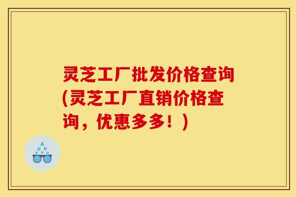 灵芝工厂批发价格查询(灵芝工厂直销价格查询,优惠多多!)