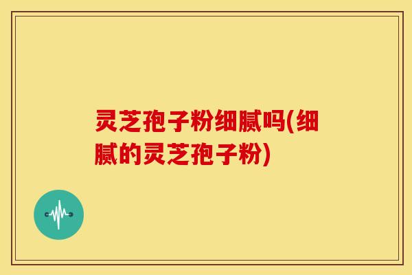 灵芝孢子粉细腻吗(细腻的灵芝孢子粉)