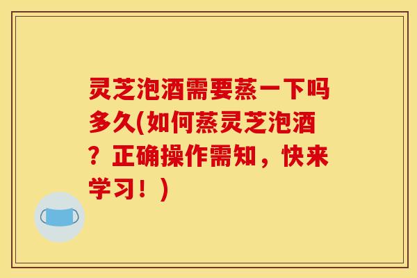 灵芝泡酒需要蒸一下吗多久(如何蒸灵芝泡酒?正确操作需知,快来学习!)