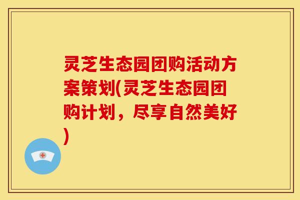 灵芝生态园团购活动方案策划(灵芝生态园团购计划,尽享自然美好)